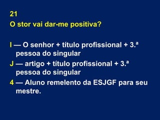 21 
O stor vai dar-me positiva? 
I — O senhor + título profissional + 3.ª 
pessoa do singular 
J — artigo + título profissional + 3.ª 
pessoa do singular 
4 — Aluno remelento da ESJGF para seu 
mestre. 
 