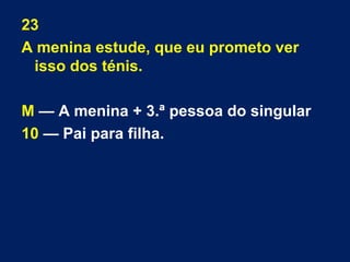 23 
A menina estude, que eu prometo ver 
isso dos ténis. 
M — A menina + 3.ª pessoa do singular 
10 — Pai para filha. 
 