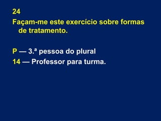 24 
Façam-me este exercício sobre formas 
de tratamento. 
P — 3.ª pessoa do plural 
14 — Professor para turma. 
 