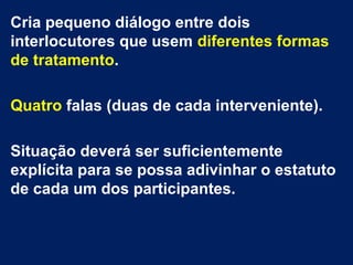 Cria pequeno diálogo entre dois 
interlocutores que usem diferentes formas 
de tratamento. 
Quatro falas (duas de cada interveniente). 
Situação deverá ser suficientemente 
explícita para se possa adivinhar o estatuto 
de cada um dos participantes. 
 