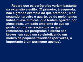 Repara que os parágrafos variam bastante 
na extensão e estilo. (O primeiro, à esquerda, 
não é grande exemplo do que pretendo.) Nos 
segundo, terceiro e quarto, os do meio, temos 
linhas quase fílmicas, que tentam agarrar, por 
pinceladas, um dado ambiente de que se 
gosta ou uma sensação que se quer 
rememorar. Os parágrafos à direita são 
breves, em cada um se sintetizando um 
motivo de pequena felicidade (por vezes, o 
importante é um pormenor apenas). 
 