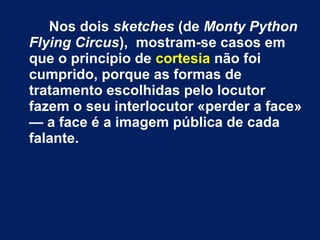 Nos dois sketches (de Monty Python 
Flying Circus), mostram-se casos em 
que o princípio de cortesia não foi 
cumprido, porque as formas de 
tratamento escolhidas pelo locutor 
fazem o seu interlocutor «perder a face» 
— a face é a imagem pública de cada 
falante. 
 