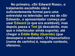 No primeiro, «Sir Edward Ross», o 
tratamento escolhido não é 
suficientemente formal para uma 
entrevista na televisão: em vez de «Sir 
Edward», o apresentador começa por 
usar Edward (o que era aceitável), mas 
depois passa a Ted (já descabido, mas 
que o interlocutor ainda suporta), até 
chegar a Eddie Baby (Querido) (que 
desespera o realizador). O hipocorístico 
(nome de carinho) é, naquele contexto, 
ofensivo. 
 