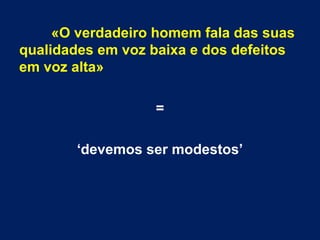«O verdadeiro homem fala das suas
qualidades em voz baixa e dos defeitos
em voz alta»
=
‘devemos ser modestos’
 