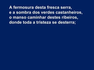 A fermosura desta fresca serra,
e a sombra dos verdes castanheiros,
o manso caminhar destes ribeiros,
donde toda a tristeza se desterra;
 