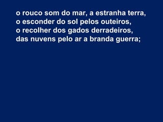 o rouco som do mar, a estranha terra,
o esconder do sol pelos outeiros,
o recolher dos gados derradeiros,
das nuvens pelo ar a branda guerra;
 
