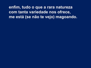 enfim, tudo o que a rara natureza
com tanta variedade nos ofrece,
me está (se não te vejo) magoando.
 