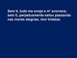 Sem ti, tudo me enoja e m' avorrece;
sem ti, perpetuamente estou passando
nas mores alegrias, mor tristeza.
 