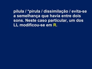 pílula / *pírula / dissimilação / evita-se
a semelhança que havia entre dois
sons. Neste caso particular, um dos
LL modificou-se em R.
 