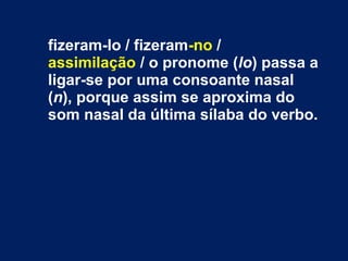 fizeram-lo / fizeram-no /
assimilação / o pronome (lo) passa a
ligar-se por uma consoante nasal
(n), porque assim se aproxima do
som nasal da última sílaba do verbo.
 
