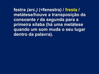festra (arc.) (<fenestra) / fresta /
metátese/houve a transposição da
consoante r da segunda para a
primeira sílaba (há uma metátese
quando um som muda o seu lugar
dentro da palavra).
 
