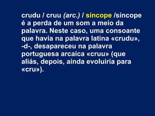 crudu / cruu (arc.) / síncope /síncope
é a perda de um som a meio da
palavra. Neste caso, uma consoante
que havia na palavra latina «crudu»,
-d-, desapareceu na palavra
portuguesa arcaica «cruu» (que
aliás, depois, ainda evoluiria para
«cru»).
 
