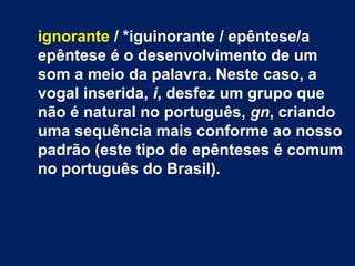 ignorante / *iguinorante / epêntese/a
epêntese é o desenvolvimento de um
som a meio da palavra. Neste caso, a
vogal inserida, i, desfez um grupo que
não é natural no português, gn, criando
uma sequência mais conforme ao nosso
padrão (este tipo de epênteses é comum
no português do Brasil).
 