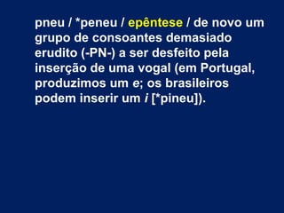 pneu / *peneu / epêntese / de novo um
grupo de consoantes demasiado
erudito (-PN-) a ser desfeito pela
inserção de uma vogal (em Portugal,
produzimos um e; os brasileiros
podem inserir um i [*pineu]).
 
