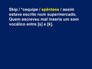 Skip / *cequipe / epêntese / assim
estava escrito num supermercado.
Quem escreveu mal inseria um som
vocálico entre [s] e [k].
 