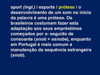 sport (ingl.) / esporte / prótese / o
desenvolvimento de um som no início
da palavra é uma prótese. Os
brasileiros costumam fazer esta
adaptação aos seus empréstimos
começados por s- seguido de
consoante (snob > esnobe), enquanto
em Portugal é mais comum a
manutenção da sequência estrangeira
(snob).
 