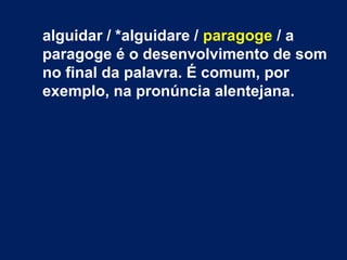 alguidar / *alguidare / paragoge / a
paragoge é o desenvolvimento de som
no final da palavra. É comum, por
exemplo, na pronúncia alentejana.
 