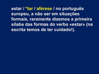 estar / *tar / aférese / no português
europeu, a não ser em situações
formais, raramente dizemos a primeira
sílaba das formas do verbo «estar» (na
escrita temos de ter cuidado!).
 