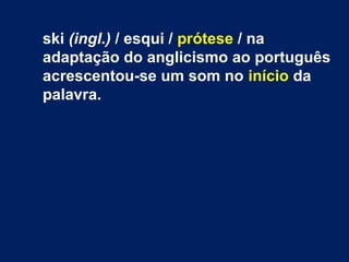 ski (ingl.) / esqui / prótese / na
adaptação do anglicismo ao português
acrescentou-se um som no início da
palavra.
 