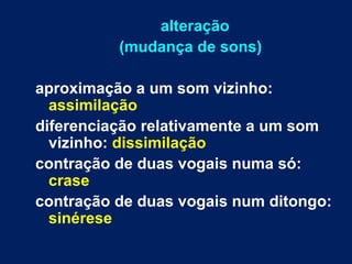 alteração
(mudança de sons)
aproximação a um som vizinho:
assimilação
diferenciação relativamente a um som
vizinho: dissimilação
contração de duas vogais numa só:
crase
contração de duas vogais num ditongo:
sinérese
 
