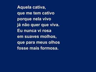 Aquela cativa,
que me tem cativo
porque nela vivo
já não quer que viva.
Eu nunca vi rosa
em suaves molhos,
que para meus olhos
fosse mais formosa.
 