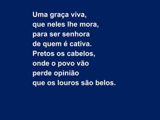 Uma graça viva,
que neles lhe mora,
para ser senhora
de quem é cativa.
Pretos os cabelos,
onde o povo vão
perde opinião
que os louros são belos.
 