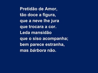 Pretidão de Amor,
tão doce a figura,
que a neve lhe jura
que trocara a cor.
Leda mansidão
que o siso acompanha;
bem parece estranha,
mas bárbora não.
 