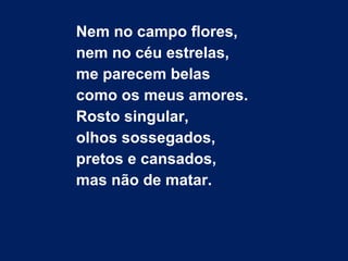 Nem no campo flores,
nem no céu estrelas,
me parecem belas
como os meus amores.
Rosto singular,
olhos sossegados,
pretos e cansados,
mas não de matar.
 