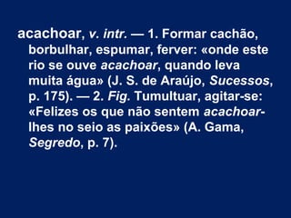 acachoar, v. intr. — 1. Formar cachão,
borbulhar, espumar, ferver: «onde este
rio se ouve acachoar, quando leva
muita água» (J. S. de Araújo, Sucessos,
p. 175). — 2. Fig. Tumultuar, agitar-se:
«Felizes os que não sentem acachoar-
lhes no seio as paixões» (A. Gama,
Segredo, p. 7).
 