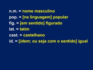 n.m. = nome masculino
pop. = [na linguagem] popular
fig. = [em sentido] figurado
lat. = latim
cast. = castelhano
id. = [idem; ou seja com o sentido] igual
 