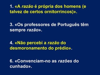1. «A razão é própria dos homens (e
talvez de certos ornitorrincos)».
3. «Os professores de Português têm
sempre razão».
4. «Não percebi a razão do
desmoronamento do prédio».
6. «Convenciam-no as razões do
cunhado».
 