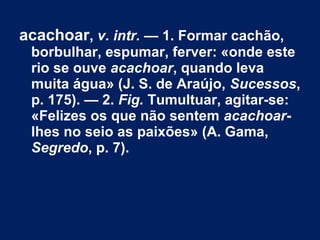acachoar, v. intr. — 1. Formar cachão,
borbulhar, espumar, ferver: «onde este
rio se ouve acachoar, quando leva
muita água» (J. S. de Araújo, Sucessos,
p. 175). — 2. Fig. Tumultuar, agitar-se:
«Felizes os que não sentem acachoar-
lhes no seio as paixões» (A. Gama,
Segredo, p. 7).
 
