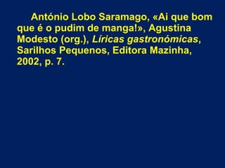 António Lobo Saramago, «Ai que bom
que é o pudim de manga!», Agustina
Modesto (org.), Líricas gastronómicas,
Sarilhos Pequenos, Editora Mazinha,
2002, p. 7.
 