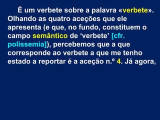 É um verbete sobre a palavra «verbete».
Olhando as quatro aceções que ele
apresenta (e que, no fundo, constituem o
campo semântico de ‘verbete’ [cfr.
polissemia]), percebemos que a que
corresponde ao verbete a que me tenho
estado a reportar é a aceção n.º 4. Já agora,
 