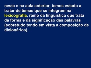 nesta e na aula anterior, temos estado a
tratar de temas que se integram na
lexicografia, ramo da linguística que trata
da forma e da significação das palavras
(sobretudo tendo em vista a composição de
dicionários).
 