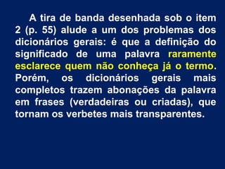 A tira de banda desenhada sob o item
2 (p. 55) alude a um dos problemas dos
dicionários gerais: é que a definição do
significado de uma palavra raramente
esclarece quem não conheça já o termo.
Porém, os dicionários gerais mais
completos trazem abonações da palavra
em frases (verdadeiras ou criadas), que
tornam os verbetes mais transparentes.
 