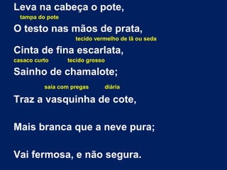 Leva na cabeça o pote,
tampa do pote
O testo nas mãos de prata,
tecido vermelho de lã ou seda
Cinta de fina escarlata,
casaco curto tecido grosso
Sainho de chamalote;
saia com pregas diária
Traz a vasquinha de cote,
Mais branca que a neve pura;
Vai fermosa, e não segura.
 