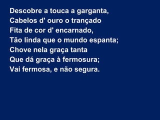 Descobre a touca a garganta,
Cabelos d' ouro o trançado
Fita de cor d' encarnado,
Tão linda que o mundo espanta;
Chove nela graça tanta
Que dá graça à fermosura;
Vai fermosa, e não segura.
 