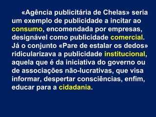 «Agência publicitária de Chelas» seria
um exemplo de publicidade a incitar ao
consumo, encomendada por empresas,
designável como publicidade comercial.
Já o conjunto «Pare de estalar os dedos»
ridicularizava a publicidade institucional,
aquela que é da iniciativa do governo ou
de associações não-lucrativas, que visa
informar, despertar consciências, enfim,
educar para a cidadania.
 