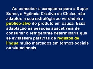 Ao conceber a campanha para a Super
Sumo, a Agência Criativa de Chelas não
adaptou a sua estratégia ao verdadeiro
público-alvo do produto em causa. Essa
adaptação às pessoas suscetíveis de
consumir o refrigerante determinaria que
se evitassem palavras de registos de
língua muito marcados em termos sociais
ou situacionais.
 