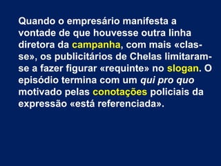 Quando o empresário manifesta a
vontade de que houvesse outra linha
diretora da campanha, com mais «clas-
se», os publicitários de Chelas limitaram-
se a fazer figurar «requinte» no slogan. O
episódio termina com um qui pro quo
motivado pelas conotações policiais da
expressão «está referenciada».
 
