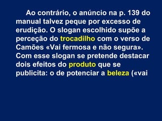 Ao contrário, o anúncio na p. 139 do
manual talvez peque por excesso de
erudição. O slogan escolhido supõe a
perceção do trocadilho com o verso de
Camões «Vai fermosa e não segura».
Com esse slogan se pretende destacar
dois efeitos do produto que se
publicita: o de potenciar a beleza («vai
 