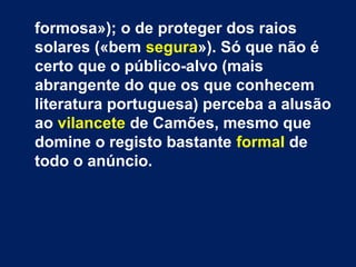 formosa»); o de proteger dos raios
solares («bem segura»). Só que não é
certo que o público-alvo (mais
abrangente do que os que conhecem
literatura portuguesa) perceba a alusão
ao vilancete de Camões, mesmo que
domine o registo bastante formal de
todo o anúncio.
 