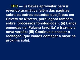 TPC — (i) Deves aproveitar para ir
revendo gramática (além das páginas
sobre os outros assuntos que já pus em
Gaveta de Nuvens, porei agora também
sobre ‘processos fonológicos’); (ii) Lança
emendas na ‘Palavra favorita’ e traz-me a
nova versão; (iii) Continua a ensaiar a
recitação (que vamos começar a ouvir na
próxima aula).
 