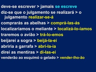 deve-se escrever > jamais se escreve
diz-se que o julgamento se realizará > o
julgamento realizar-se-á
comprarás as abelhas > comprá-las-ás
localizaríamos o meliante > localizá-lo-íamos
traremos o avião > trá-lo-emos
beijarei a sogra > beijá-la-ei
abriria a garrafa > abri-la-ia
direi as mentiras > di-las-ei
venderão ao esquimó o gelado > vender-lho-ão
 