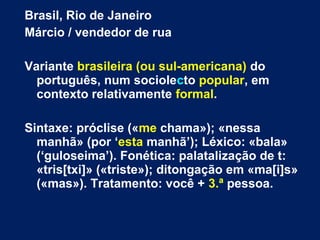 Brasil, Rio de Janeiro
Márcio / vendedor de rua
Variante brasileira (ou sul-americana) do
português, num sociolecto popular, em
contexto relativamente formal.
Sintaxe: próclise («me chama»); «nessa
manhã» (por ‘esta manhã’); Léxico: «bala»
(‘guloseima’). Fonética: palatalização de t:
«tris[txi]» («triste»); ditongação em «ma[i]s»
(«mas»). Tratamento: você + 3.ª pessoa.
 