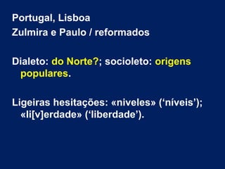 Portugal, Lisboa
Zulmira e Paulo / reformados
Dialeto: do Norte?; socioleto: origens
populares.
Ligeiras hesitações: «niveles» (‘níveis’);
«li[v]erdade» (‘liberdade’).
 