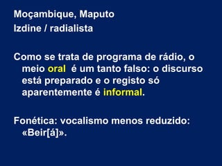 Moçambique, Maputo
Izdine / radialista
Como se trata de programa de rádio, o
meio oral é um tanto falso: o discurso
está preparado e o registo só
aparentemente é informal.
Fonética: vocalismo menos reduzido:
«Beir[á]».
 