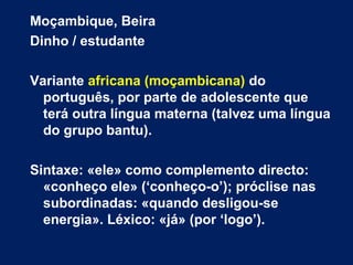 Moçambique, Beira
Dinho / estudante
Variante africana (moçambicana) do
português, por parte de adolescente que
terá outra língua materna (talvez uma língua
do grupo bantu).
Sintaxe: «ele» como complemento directo:
«conheço ele» (‘conheço-o’); próclise nas
subordinadas: «quando desligou-se
energia». Léxico: «já» (por ‘logo’).
 