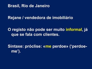 Brasil, Rio de Janeiro
Rejane / vendedora de imobiliário
O registo não pode ser muito informal, já
que se fala com clientes.
Sintaxe: próclise: «me perdoe» (‘perdoe-
me’).
 